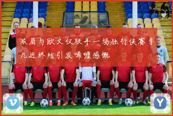 浓眉与欧文仅联手一场独行侠赛季几近终结引发唏嘘感慨