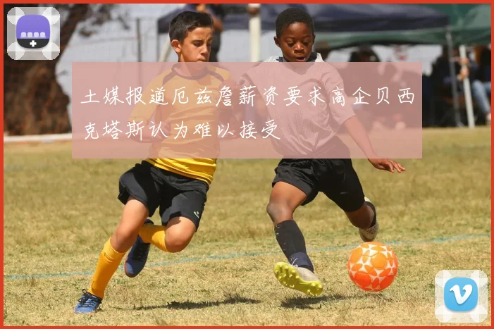 土媒报道厄兹詹薪资要求高企贝西克塔斯认为难以接受
