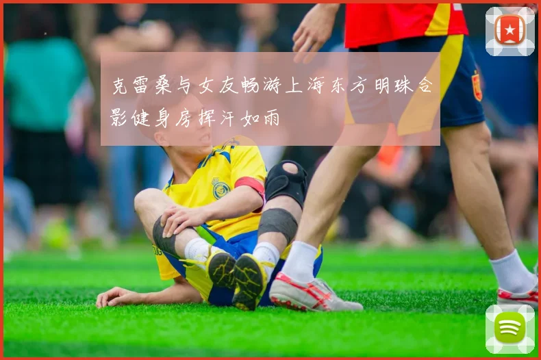 克雷桑与女友畅游上海东方明珠合影健身房挥汗如雨