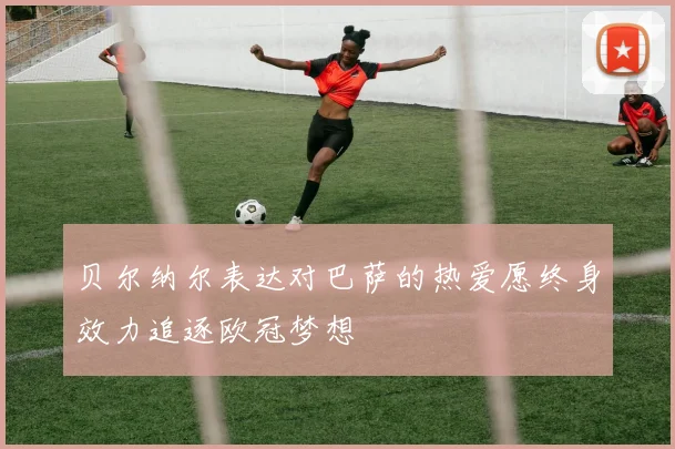 贝尔纳尔表达对巴萨的热爱愿终身效力追逐欧冠梦想