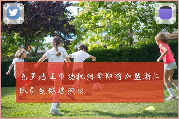 克罗地亚中场托利奇即将加盟浙江队引发球迷热议
