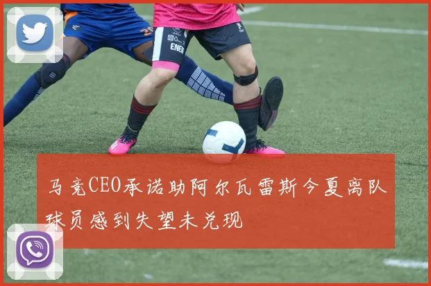 马竞CEO承诺助阿尔瓦雷斯今夏离队球员感到失望未兑现