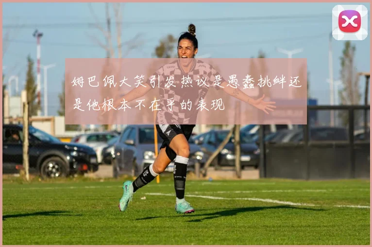 姆巴佩大笑引发热议是愚蠢挑衅还是他根本不在乎的表现