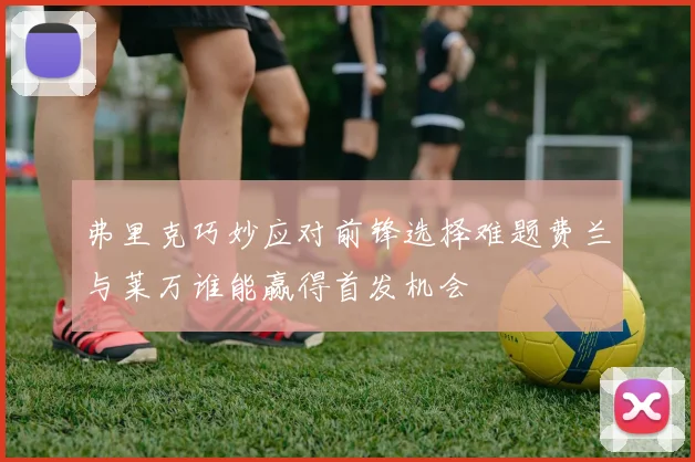 弗里克巧妙应对前锋选择难题费兰与莱万谁能赢得首发机会