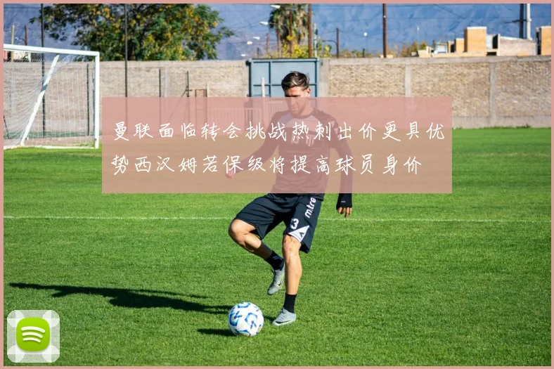 曼联面临转会挑战热刺出价更具优势西汉姆若保级将提高球员身价