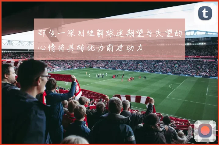 邵佳一深刻理解球迷期望与失望的心情将其转化为前进动力