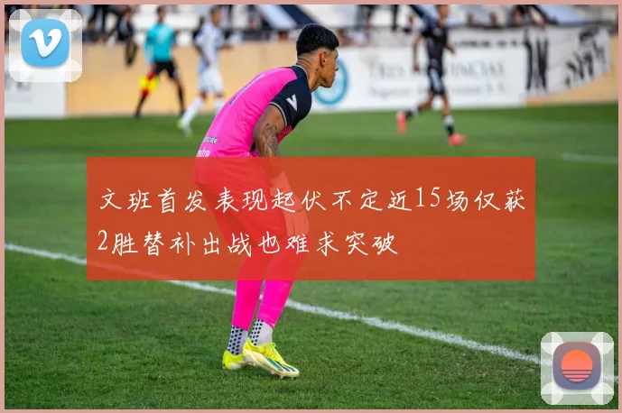 文班首发表现起伏不定近15场仅获2胜替补出战也难求突破