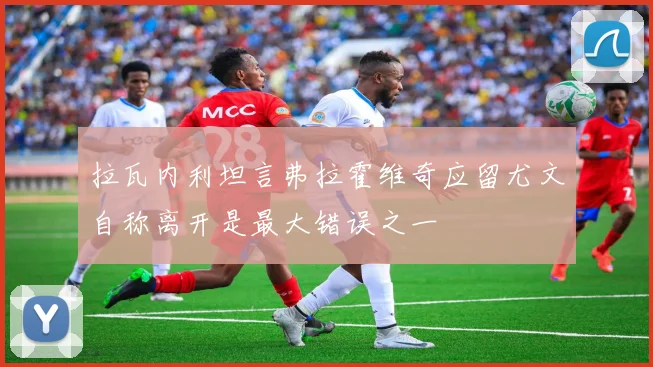 拉瓦内利坦言弗拉霍维奇应留尤文自称离开是最大错误之一