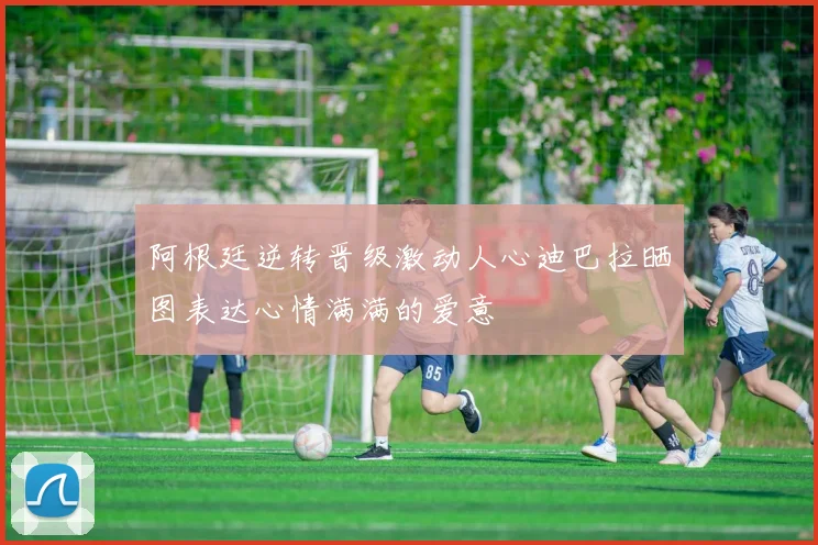 阿根廷逆转晋级激动人心迪巴拉晒图表达心情满满的爱意