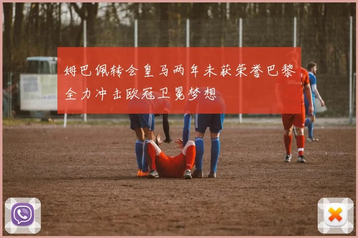 姆巴佩转会皇马两年未获荣誉巴黎全力冲击欧冠卫冕梦想