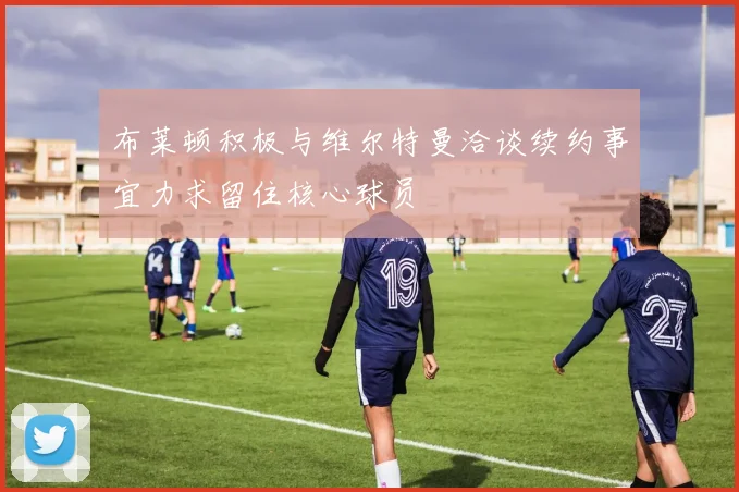 布莱顿积极与维尔特曼洽谈续约事宜力求留住核心球员