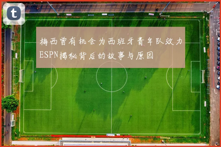 梅西曾有机会为西班牙青年队效力ESPN揭秘背后的故事与原因